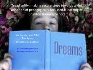 Tread softly: making secure steps towards wider
adoption of pedagogically-focussed e-learning at
            Brighton Business School




  Sue Greener and Asher
        Rospigliosi
   University of Brighton

   S.L.Greener@brighton.ac.uk
   A.Rospigliosi@brighton.ac.uk
 