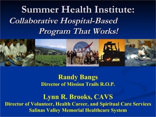 Summer Health Institute: Collaborative Hospital-Based  Program That Works! Randy Bangs Director of Mission Trails R.O.P. Lynn R. Brooks, CAVS Director of Volunteer, Health Career, and Spiritual Care Services Salinas Valley Memorial Healthcare System 