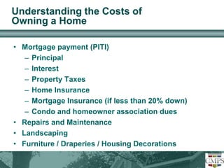 Understanding the Costs of 
Owning a Home 
• Mortgage payment (PITI) 
– Principal 
– Interest 
– Property Taxes 
– Home Insurance 
– Mortgage Insurance (if less than 20% down) 
– Condo and homeowner association dues 
• Repairs and Maintenance 
• Landscaping 
• Furniture / Draperies / Housing Decorations 
 