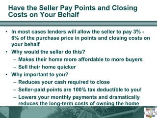 Have the Seller Pay Points and Closing 
Costs on Your Behalf 
• In most cases lenders will allow the seller to pay 3% - 
6% of the purchase price in points and closing costs on 
your behalf 
• Why would the seller do this? 
– Makes their home more affordable to more buyers 
– Sell their home quicker 
• Why important to you? 
– Reduces your cash required to close 
– Seller-paid points are 100% tax deductible to you! 
– Lowers your monthly payments and dramatically 
reduces the long-term costs of owning the home 
 