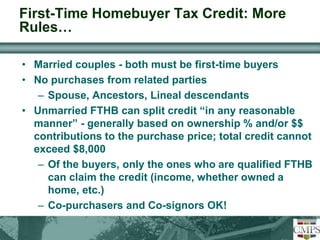 First-Time Homebuyer Tax Credit: More 
Rules… 
• Married couples - both must be first-time buyers 
• No purchases from related parties 
– Spouse, Ancestors, Lineal descendants 
• Unmarried FTHB can split credit “in any reasonable 
manner” - generally based on ownership % and/or $$ 
contributions to the purchase price; total credit cannot 
exceed $8,000 
– Of the buyers, only the ones who are qualified FTHB 
can claim the credit (income, whether owned a 
home, etc.) 
– Co-purchasers and Co-signors OK! 
 
