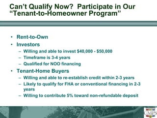 Can’t Qualify Now? Participate in Our 
“Tenant-to-Homeowner Program” 
• Rent-to-Own 
• Investors 
– Willing and able to invest $40,000 - $50,000 
– Timeframe is 3-4 years 
– Qualified for NOO financing 
• Tenant-Home Buyers 
– Willing and able to re-establish credit within 2-3 years 
– Likely to qualify for FHA or conventional financing in 2-3 
years 
– Willing to contribute 5% toward non-refundable deposit 
 