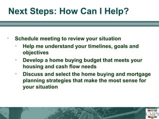 Next Steps: How Can I Help? 
• Schedule meeting to review your situation 
• Help me understand your timelines, goals and 
objectives 
• Develop a home buying budget that meets your 
housing and cash flow needs 
• Discuss and select the home buying and mortgage 
planning strategies that make the most sense for 
your situation 
