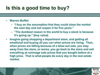 Is this a good time to buy? 
• Warren Buffet: 
– “I buy on the assumption that they could close the market 
the next day and not reopen it for five years.” 
– “The dumbest reason in the world to buy a stock is because 
it’s going up.” [buy value] 
• Imagine going shopping a department store, and getting all 
emotional and buying all you can when prices are rising. Then, 
when prices are falling because of a blow-out sale, you stay 
away from the store, or worse, you go back to the store and sell 
everything at rummage sale prices that you bought before at a 
high price. That is what people do every day in the real estate 
market. 
 