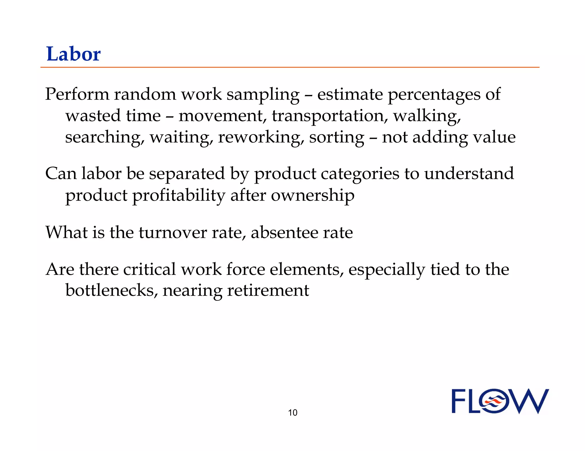 Labor
Perform random work sampling – estimate percentages of
  wasted time – movement, transportation, walking,
  searching, waiting, reworking, sorting – not adding value

Can labor be separated by product categories to understand
  product profitability after ownership

What is the turnover rate, absentee rate

Are there critical work force elements, especially tied to the
  bottlenecks, nearing retirement




                                10
 