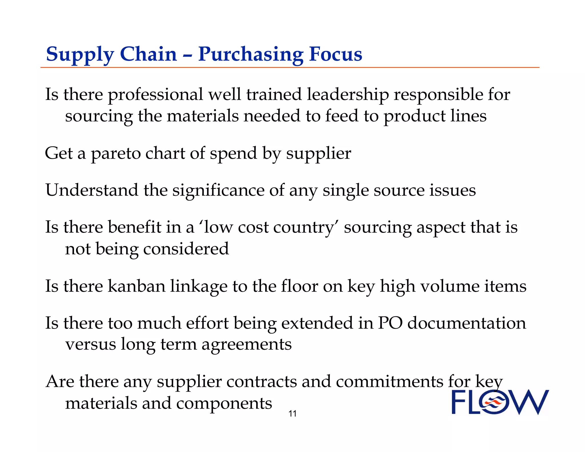 Supply Chain – Purchasing Focus
Is there professional well trained leadership responsible for
   sourcing the materials needed to feed to product lines

Get a pareto chart of spend by supplier

Understand the significance of any single source issues

Is there benefit in a ‘low cost country’ sourcing aspect that is
   not being considered

Is there kanban linkage to the floor on key high volume items

Is there too much effort being extended in PO documentation
   versus long term agreements

Are there any supplier contracts and commitments for key
  materials and components 11
 