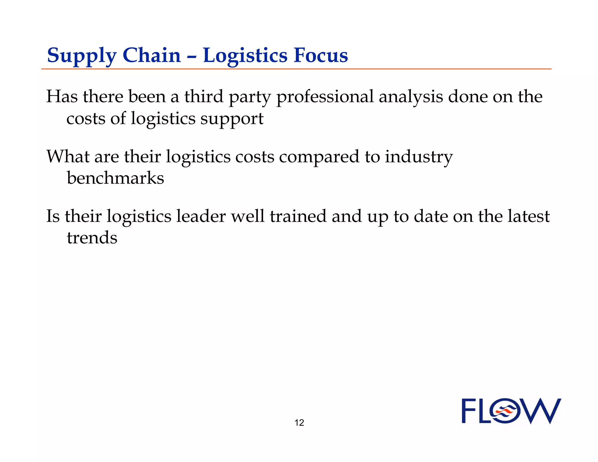 Supply Chain – Logistics Focus
Has there been a third party professional analysis done on the
  costs of logistics support

What are their logistics costs compared to industry
 benchmarks

Is their logistics leader well trained and up to date on the latest
   trends




                                12
 