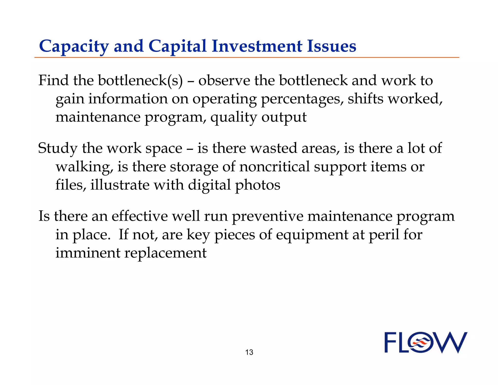 Capacity and Capital Investment Issues
Find the bottleneck(s) – observe the bottleneck and work to
  gain information on operating percentages, shifts worked,
  maintenance program, quality output

Study the work space – is there wasted areas, is there a lot of
  walking, is there storage of noncritical support items or
  files, illustrate with digital photos

Is there an effective well run preventive maintenance program
   in place. If not, are key pieces of equipment at peril for
   imminent replacement




                                13
 