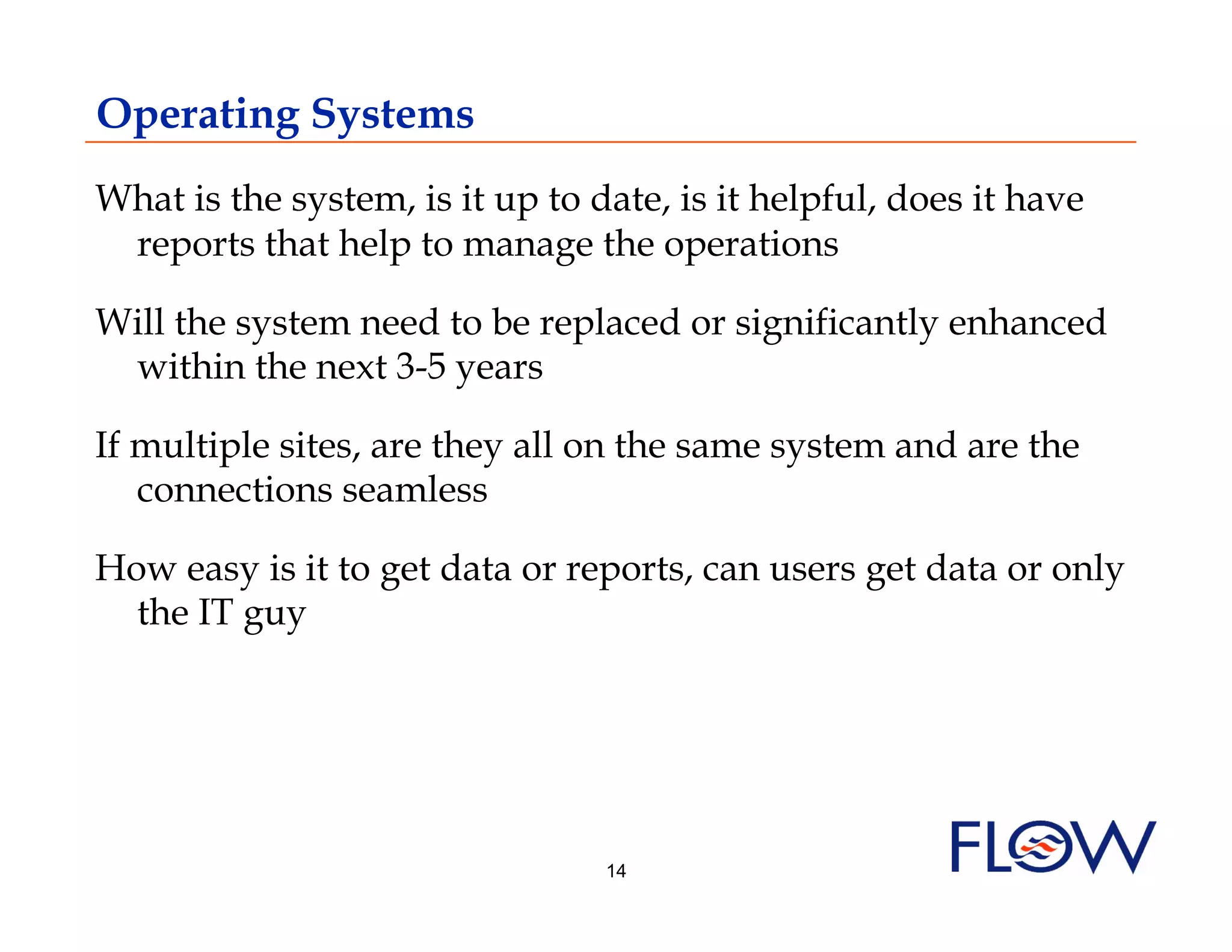 Operating Systems
What is the system, is it up to date, is it helpful, does it have
 reports that help to manage the operations

Will the system need to be replaced or significantly enhanced
 within the next 3-5 years

If multiple sites, are they all on the same system and are the
   connections seamless

How easy is it to get data or reports, can users get data or only
  the IT guy




                                 14
 