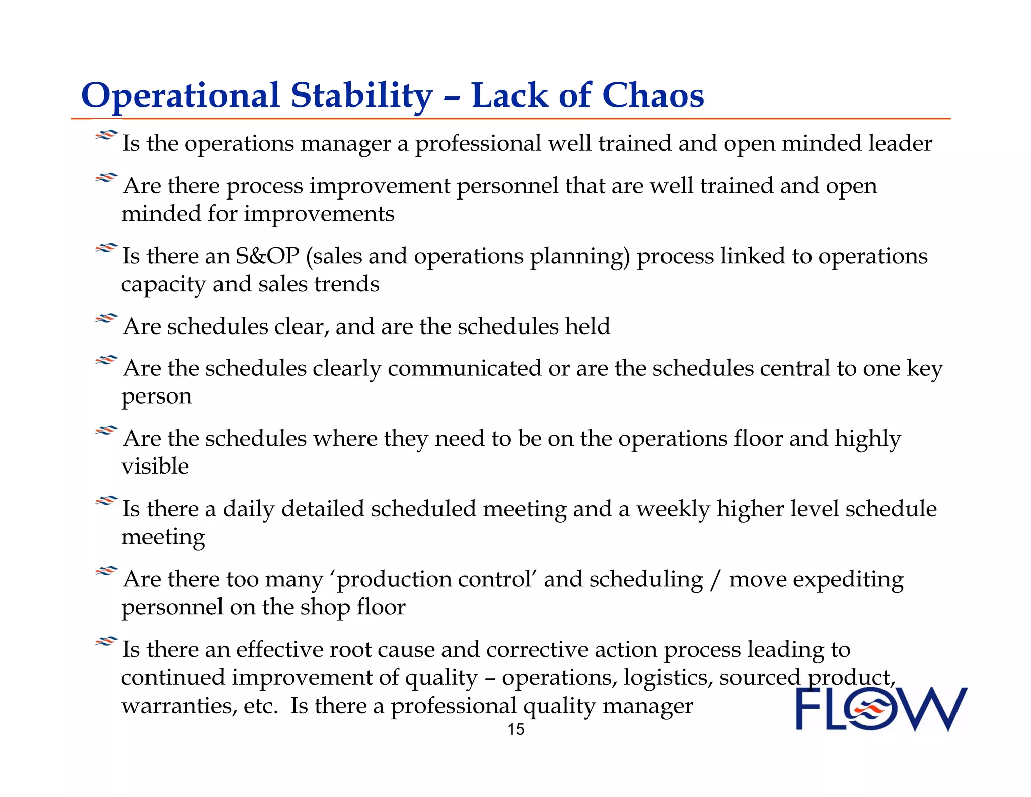 Operational Stability – Lack of Chaos
!    
    Is the operations manager a professional well trained and open minded leader
!    
    Are there process improvement personnel that are well trained and open
    minded for improvements
!    
    Is there an S&OP (sales and operations planning) process linked to operations
    capacity and sales trends
!    
    Are schedules clear, and are the schedules held
!    
    Are the schedules clearly communicated or are the schedules central to one key
    person
!    
    Are the schedules where they need to be on the operations floor and highly
    visible
!    
    Is there a daily detailed scheduled meeting and a weekly higher level schedule
    meeting
!    
    Are there too many ‘production control’ and scheduling / move expediting
    personnel on the shop floor
!    
    Is there an effective root cause and corrective action process leading to
    continued improvement of quality – operations, logistics, sourced product,
    warranties, etc. Is there a professional quality manager
                                        15
 