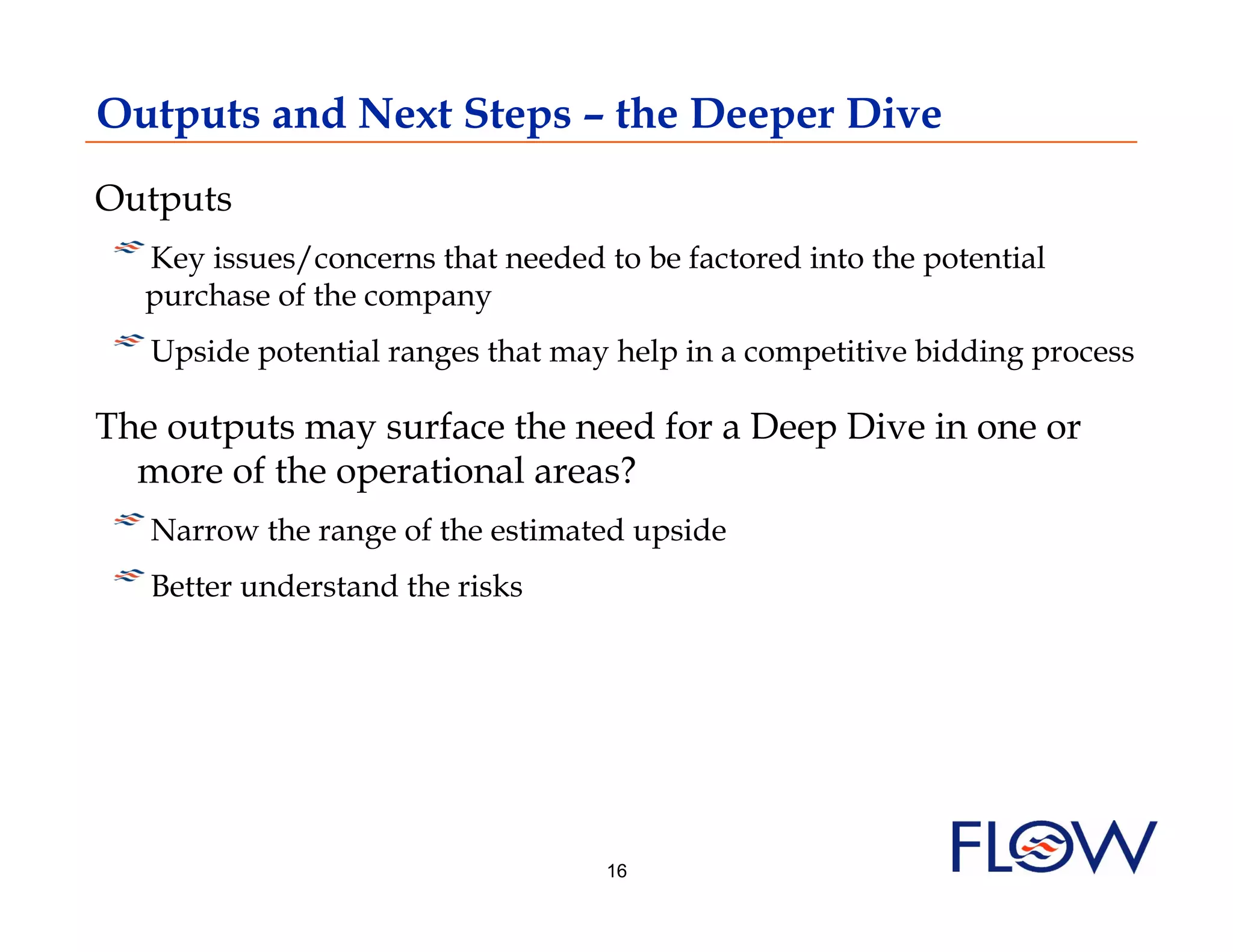 Outputs and Next Steps – the Deeper Dive
Outputs
!  Key issues/concerns that needed to be factored into the potential
  purchase of the company
!  Upside potential ranges that may help in a competitive bidding process
The outputs may surface the need for a Deep Dive in one or
  more of the operational areas?
! Narrow the range of the estimated upside
    
!  Better understand the risks



                                   16
 
