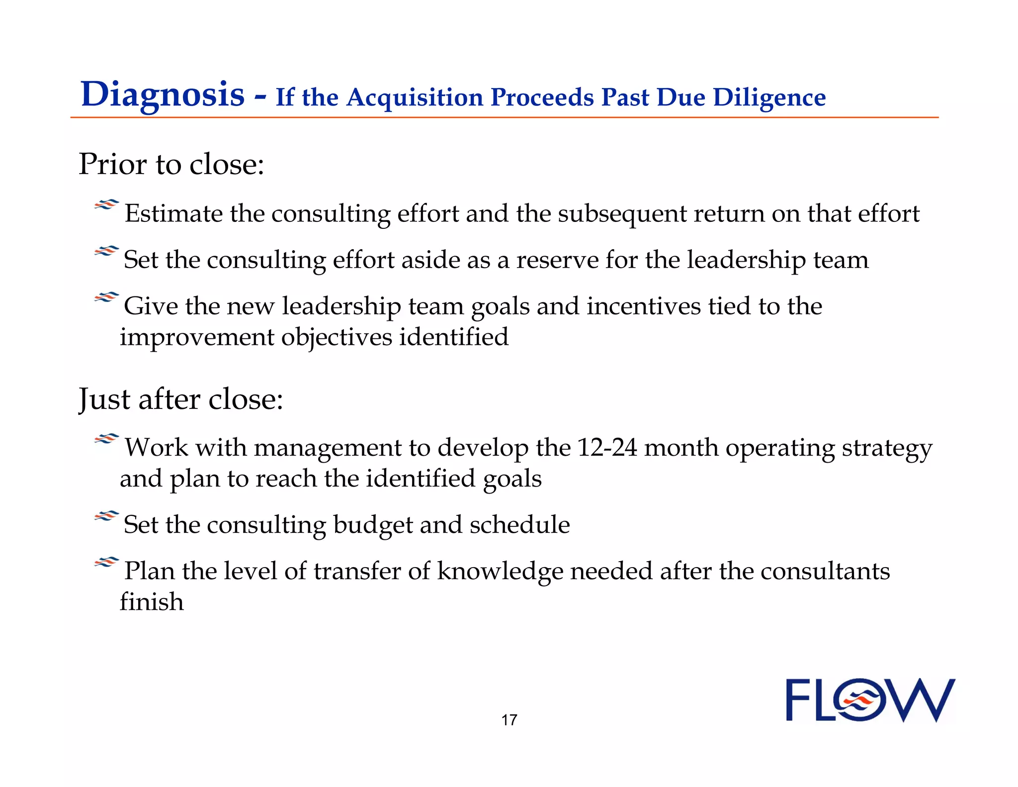 Diagnosis - If the Acquisition Proceeds Past Due Diligence
Prior to close:
! Estimate the consulting effort and the subsequent return on that effort
    
!  Set the consulting effort aside as a reserve for the leadership team
!  Give the new leadership team goals and incentives tied to the
   improvement objectives identified

Just after close:
!  Work with management to develop the 12-24 month operating strategy
  and plan to reach the identified goals
!  Set the consulting budget and schedule
! Plan the level of transfer of knowledge needed after the consultants
    
   finish



                                    17
 