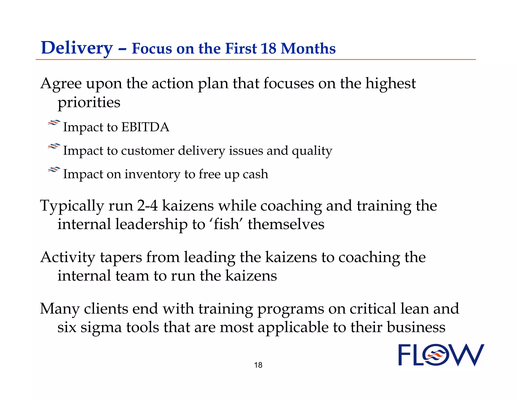 Delivery – Focus on the First 18 Months
Agree upon the action plan that focuses on the highest
  priorities
! I mpact to EBITDA
!  Impact to customer delivery issues and quality
!  Impact on inventory to free up cash
Typically run 2-4 kaizens while coaching and training the
  internal leadership to ‘fish’ themselves

Activity tapers from leading the kaizens to coaching the
  internal team to run the kaizens

Many clients end with training programs on critical lean and
 six sigma tools that are most applicable to their business

                                   18
 