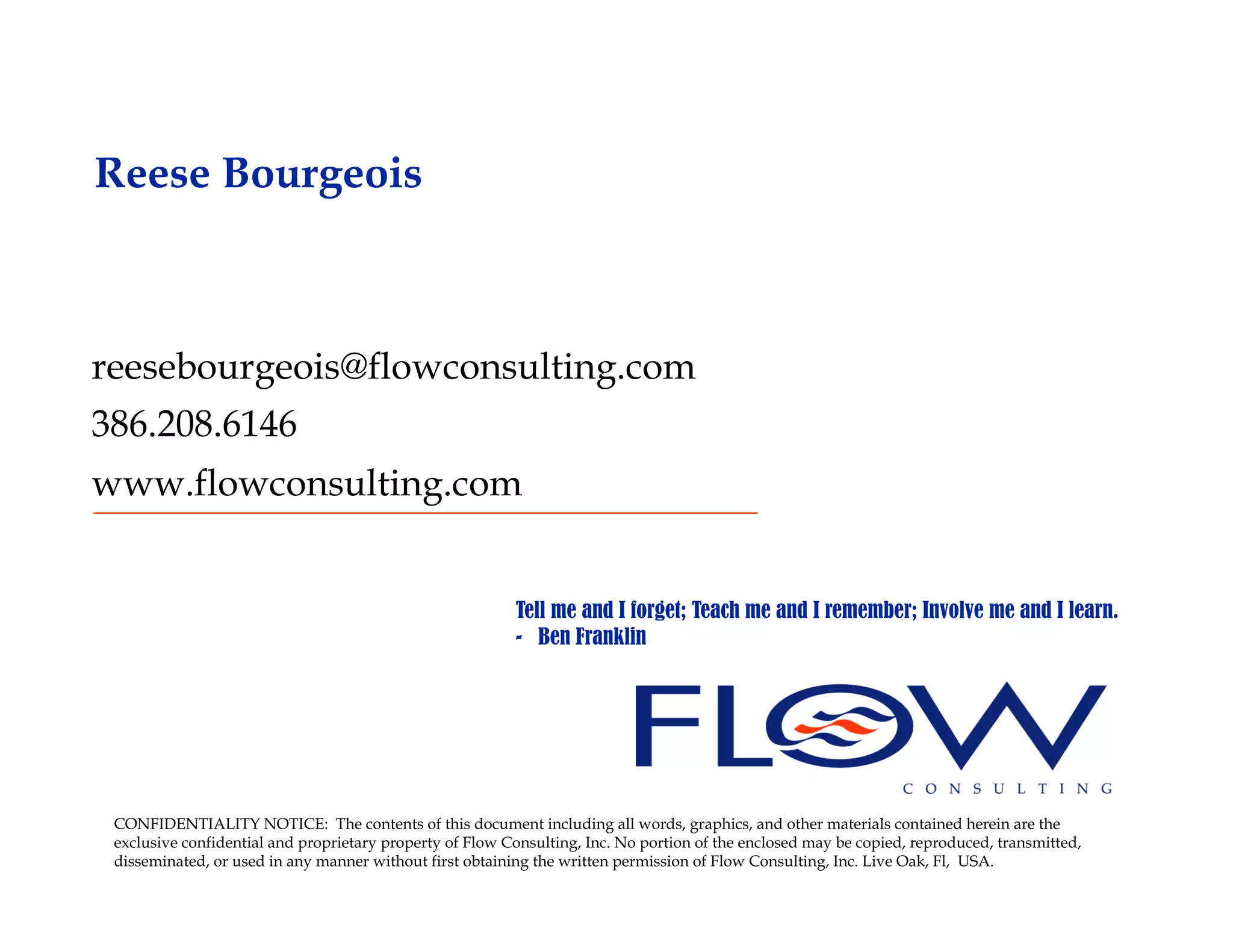 Reese Bourgeois



reesebourgeois@flowconsulting.com
386.208.6146
www.flowconsulting.com


                                                          Tell me and I forget; Teach me and I remember; Involve me and I learn.
                                                          - Ben Franklin




 CONFIDENTIALITY NOTICE: The contents of this document including all words, graphics, and other materials contained herein are the
 exclusive confidential and proprietary property of Flow Consulting, Inc. No portion of the enclosed may be copied, reproduced, transmitted,
 disseminated, or used in any manner without first obtaining the written permission of Flow Consulting, Inc. Live Oak, Fl, USA.
 