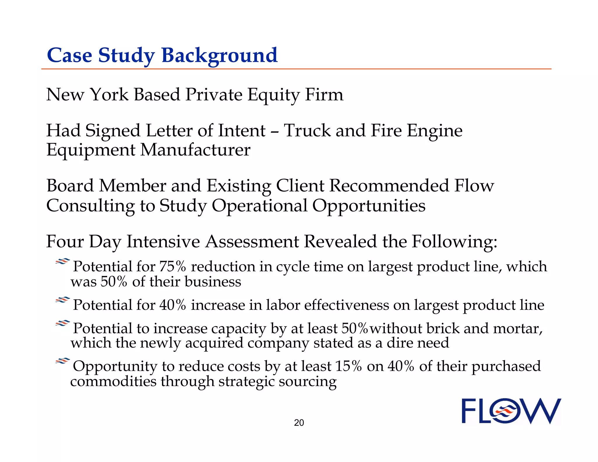 Case Study Background
New York Based Private Equity Firm
Had Signed Letter of Intent – Truck and Fire Engine
Equipment Manufacturer
Board Member and Existing Client Recommended Flow
Consulting to Study Operational Opportunities
Four Day Intensive Assessment Revealed the Following:
! was 50% of their business in cycle time on largest product line, which
    Potential for 75% reduction
!  Potential for 40% increase in labor effectiveness on largest product line
! which theto increase capacity by at least 50%withoutneed and mortar,
     
    Potential
               newly acquired company stated as a dire
                                                          brick

! Opportunity to reduce costs by at least 15% on 40% of their purchased
     
  commodities through strategic sourcing

                                     20
 