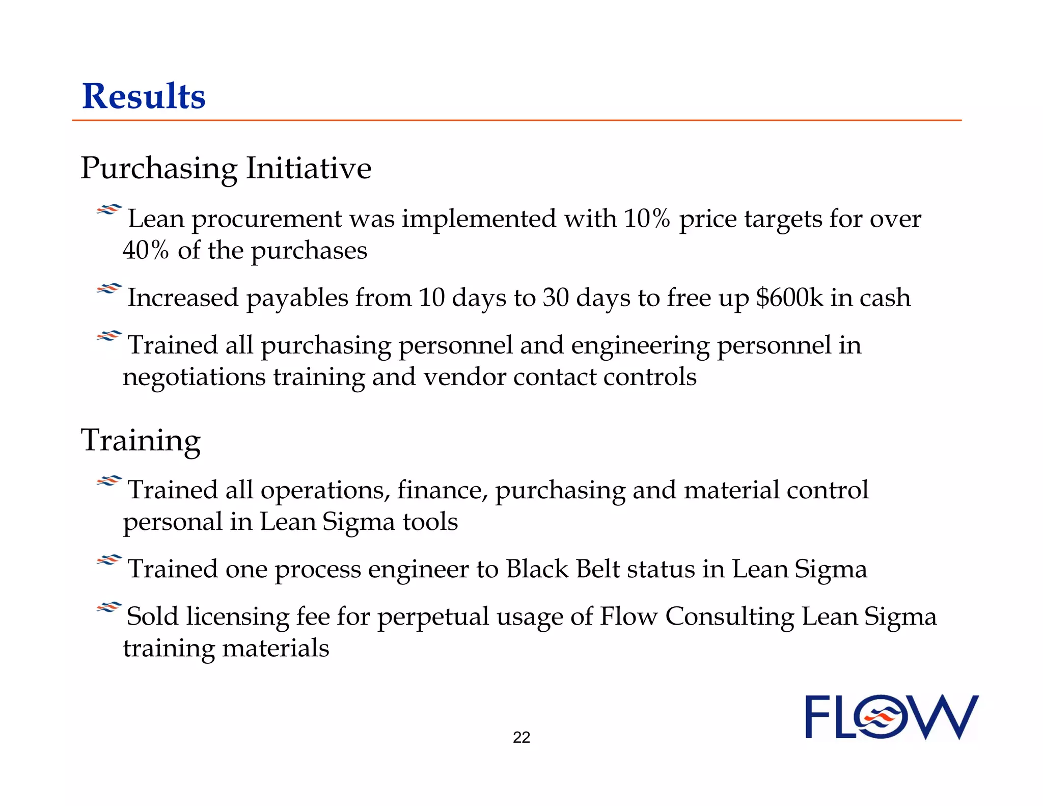 Results
Purchasing Initiative
!  Lean procurement was implemented with 10% price targets for over
  40% of the purchases
!  Increased payables from 10 days to 30 days to free up $600k in cash
! Trained all purchasing personnel and engineering personnel in
    
   negotiations training and vendor contact controls

Training
! Trained all operations, finance, purchasing and material control
   
   personal in Lean Sigma tools
! Trained one process engineer to Black Belt status in Lean Sigma
    
!  Sold licensing fee for perpetual usage of Flow Consulting Lean Sigma
   training materials


                                    22
 