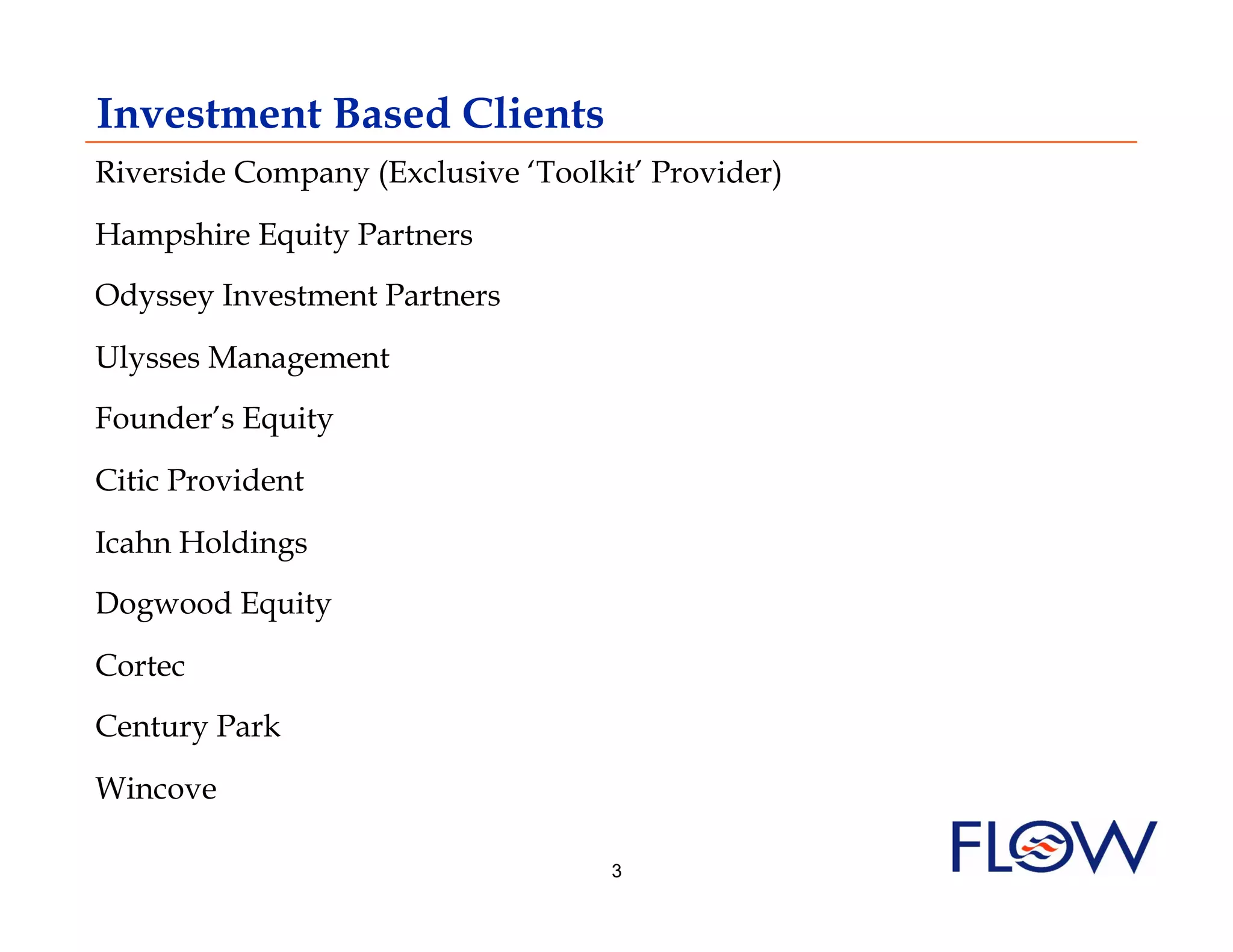 Investment Based Clients
Riverside Company (Exclusive ‘Toolkit’ Provider)
Hampshire Equity Partners
Odyssey Investment Partners

Ulysses Management
Founder’s Equity

Citic Provident

Icahn Holdings
Dogwood Equity

Cortec
Century Park

Wincove

                                    3
 