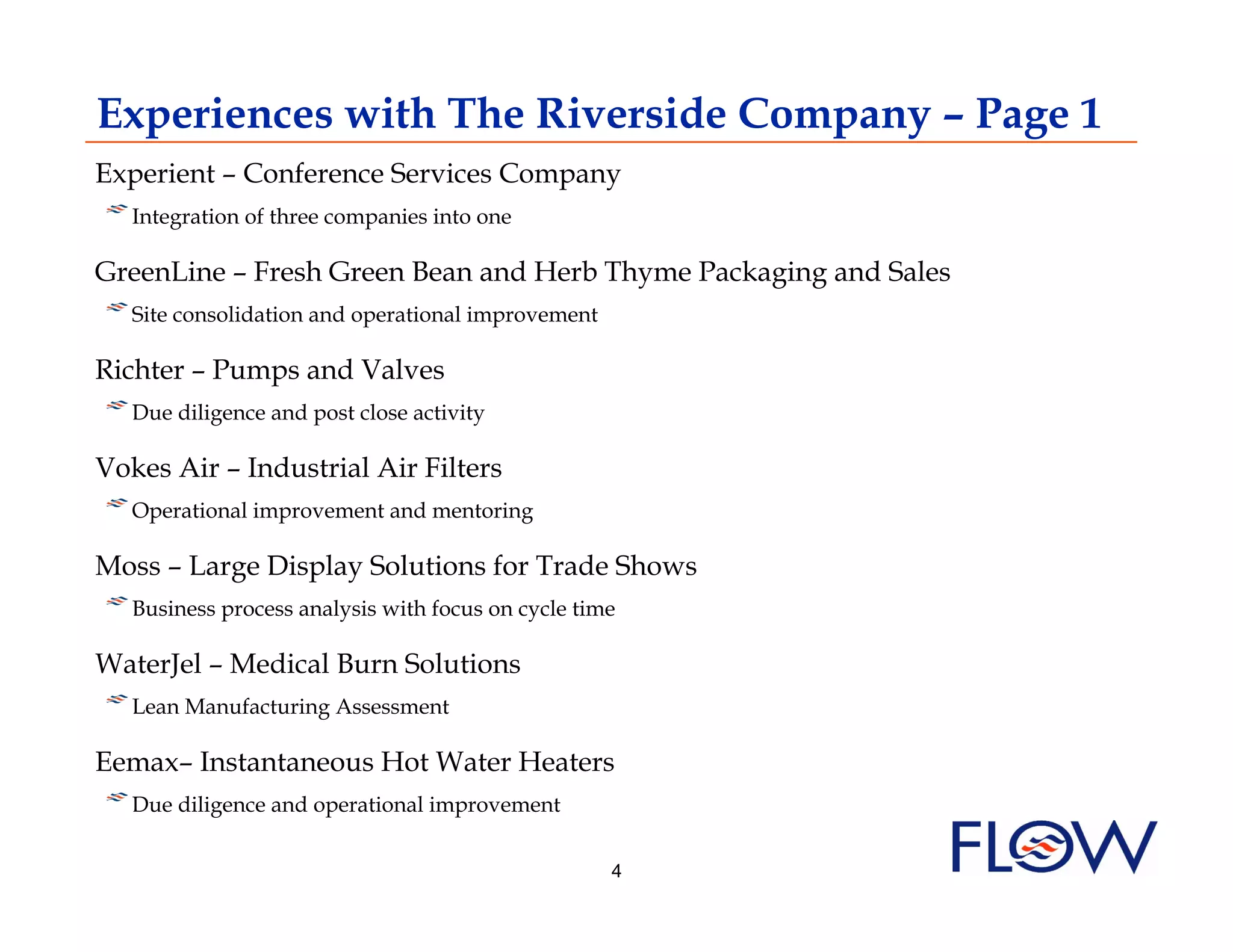Experiences with The Riverside Company – Page 1
Experient – Conference Services Company
! I ntegration of three companies into one
GreenLine – Fresh Green Bean and Herb Thyme Packaging and Sales
! Site consolidation and operational improvement
   
Richter – Pumps and Valves
! Due diligence and post close activity
   
Vokes Air – Industrial Air Filters
! Operational improvement and mentoring
   
Moss – Large Display Solutions for Trade Shows
! Business process analysis with focus on cycle time
   
WaterJel – Medical Burn Solutions
! Lean Manufacturing Assessment
   
Eemax– Instantaneous Hot Water Heaters
! Due diligence and operational improvement
   
                                                   4
 