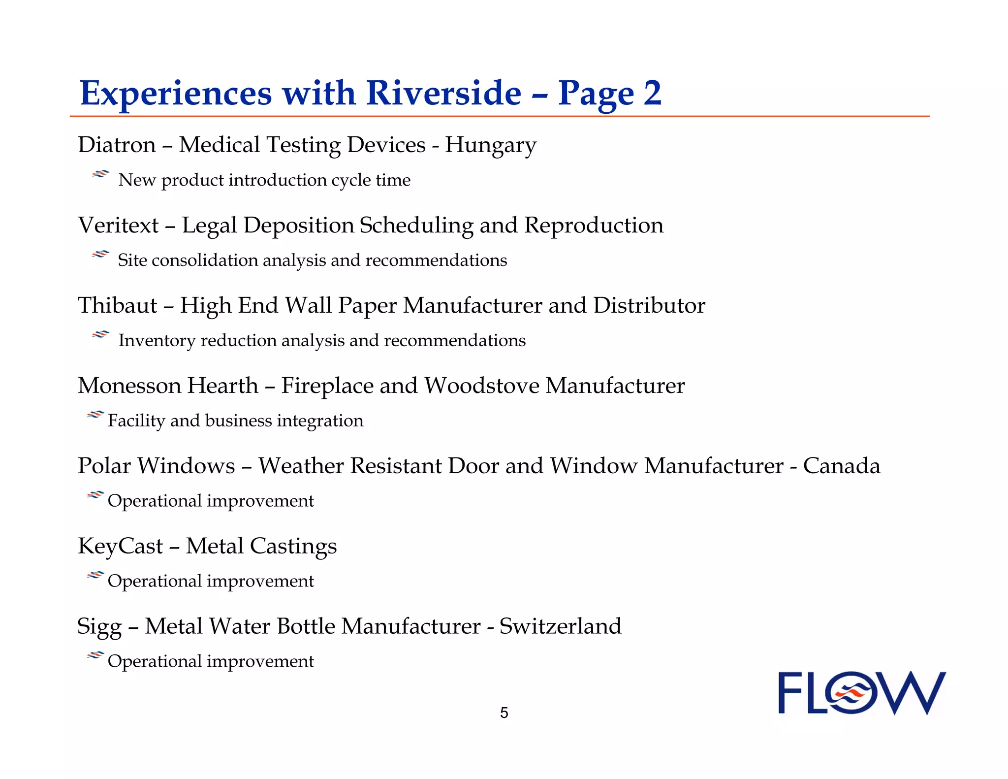 Experiences with Riverside – Page 2
Diatron – Medical Testing Devices - Hungary
 !  New product introduction cycle time
Veritext – Legal Deposition Scheduling and Reproduction
 !  Site consolidation analysis and recommendations
Thibaut – High End Wall Paper Manufacturer and Distributor
 !  Inventory reduction analysis and recommendations
Monesson Hearth – Fireplace and Woodstove Manufacturer
! Facility and business integration
   
Polar Windows – Weather Resistant Door and Window Manufacturer - Canada
! Operational improvement
   
KeyCast – Metal Castings
! Operational improvement
   
Sigg – Metal Water Bottle Manufacturer - Switzerland
! Operational improvement
   
                                                  5
 