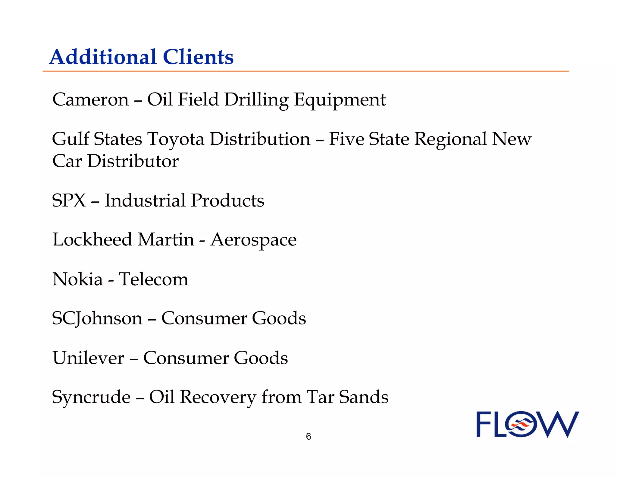 Additional Clients
Cameron – Oil Field Drilling Equipment

Gulf States Toyota Distribution – Five State Regional New
Car Distributor

SPX – Industrial Products

Lockheed Martin - Aerospace

Nokia - Telecom

SCJohnson – Consumer Goods

Unilever – Consumer Goods

Syncrude – Oil Recovery from Tar Sands
                              6
 
