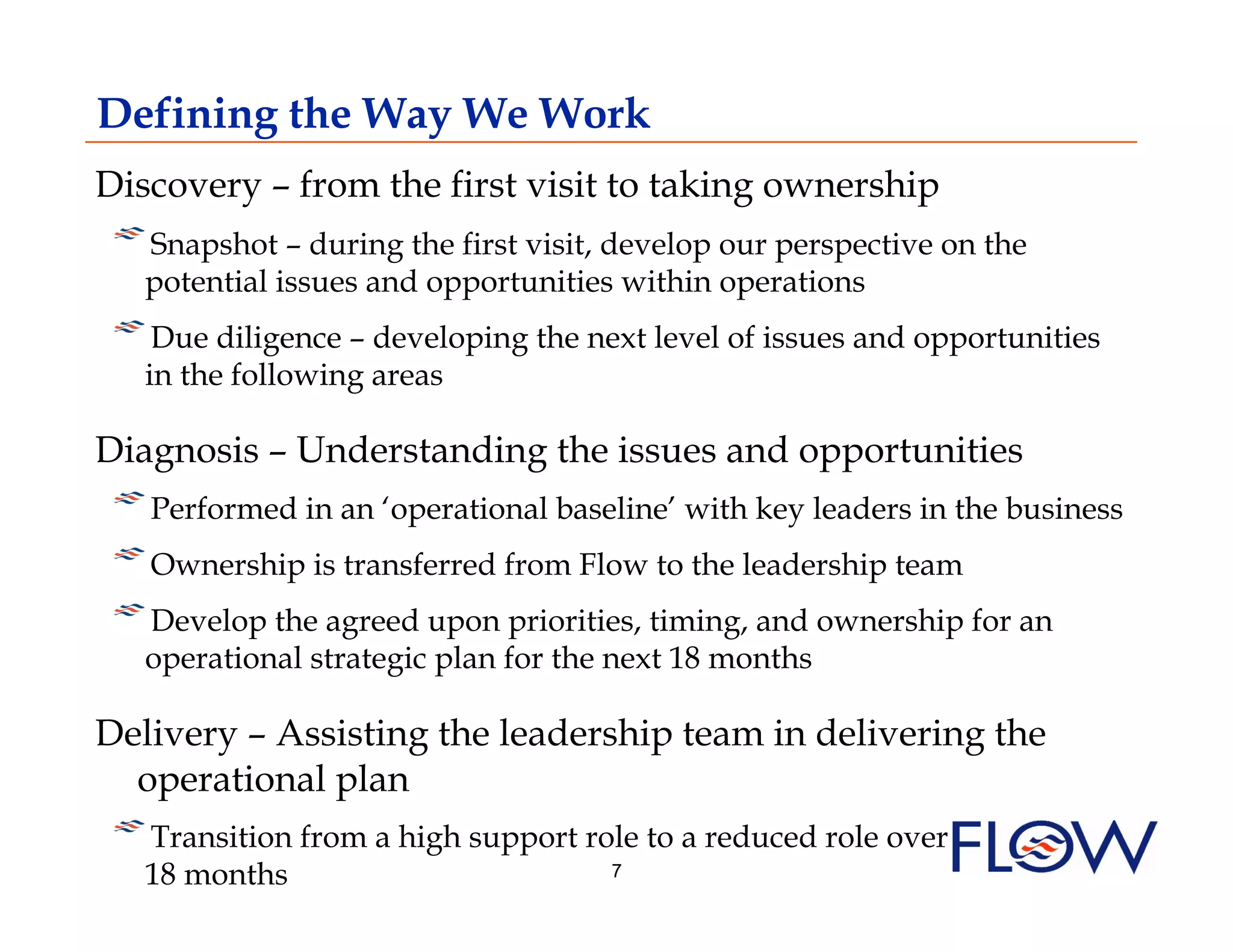 Defining the Way We Work
Discovery – from the first visit to taking ownership
!  Snapshot – during the first visit, develop our perspective on the
  potential issues and opportunities within operations
!  Due diligence – developing the next level of issues and opportunities
   in the following areas

Diagnosis – Understanding the issues and opportunities
! Performed in an ‘operational baseline’ with key leaders in the business
    
!  Ownership is transferred from Flow to the leadership team
!  Develop the agreed upon priorities, timing, and ownership for an
   operational strategic plan for the next 18 months

Delivery – Assisting the leadership team in delivering the
  operational plan
! Transition from a high support role to a reduced role over
   
   18 months                         7
 