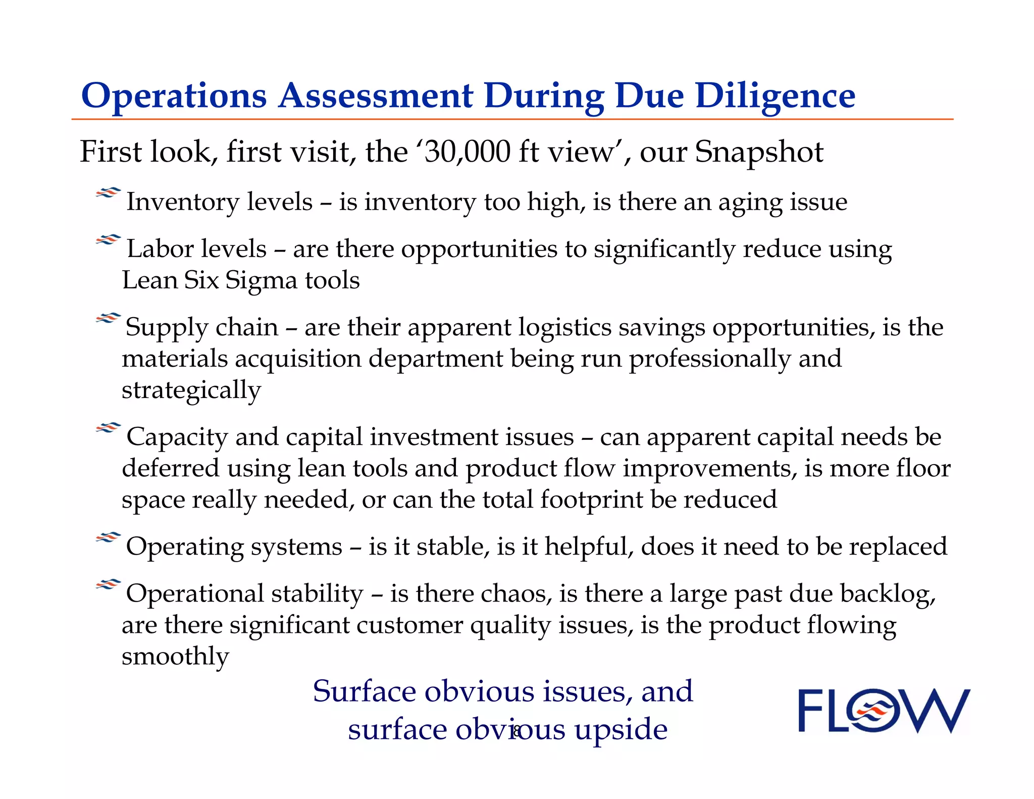 Operations Assessment During Due Diligence
First look, first visit, the ‘30,000 ft view’, our Snapshot
!  Inventory levels – is inventory too high, is there an aging issue
!  Labor levels – are there opportunities to significantly reduce using
  Lean Six Sigma tools
!  Supply chain – are their apparent logistics savings opportunities, is the
   materials acquisition department being run professionally and
   strategically
! Capacity and capital investment issues – can apparent capital needs be
   
   deferred using lean tools and product flow improvements, is more floor
   space really needed, or can the total footprint be reduced
! Operating systems – is it stable, is it helpful, does it need to be replaced
    
!  Operational stability – is there chaos, is there a large past due backlog,
   are there significant customer quality issues, is the product flowing
   smoothly
                    Surface obvious issues, and
                      surface obvious upside
                                  8
 