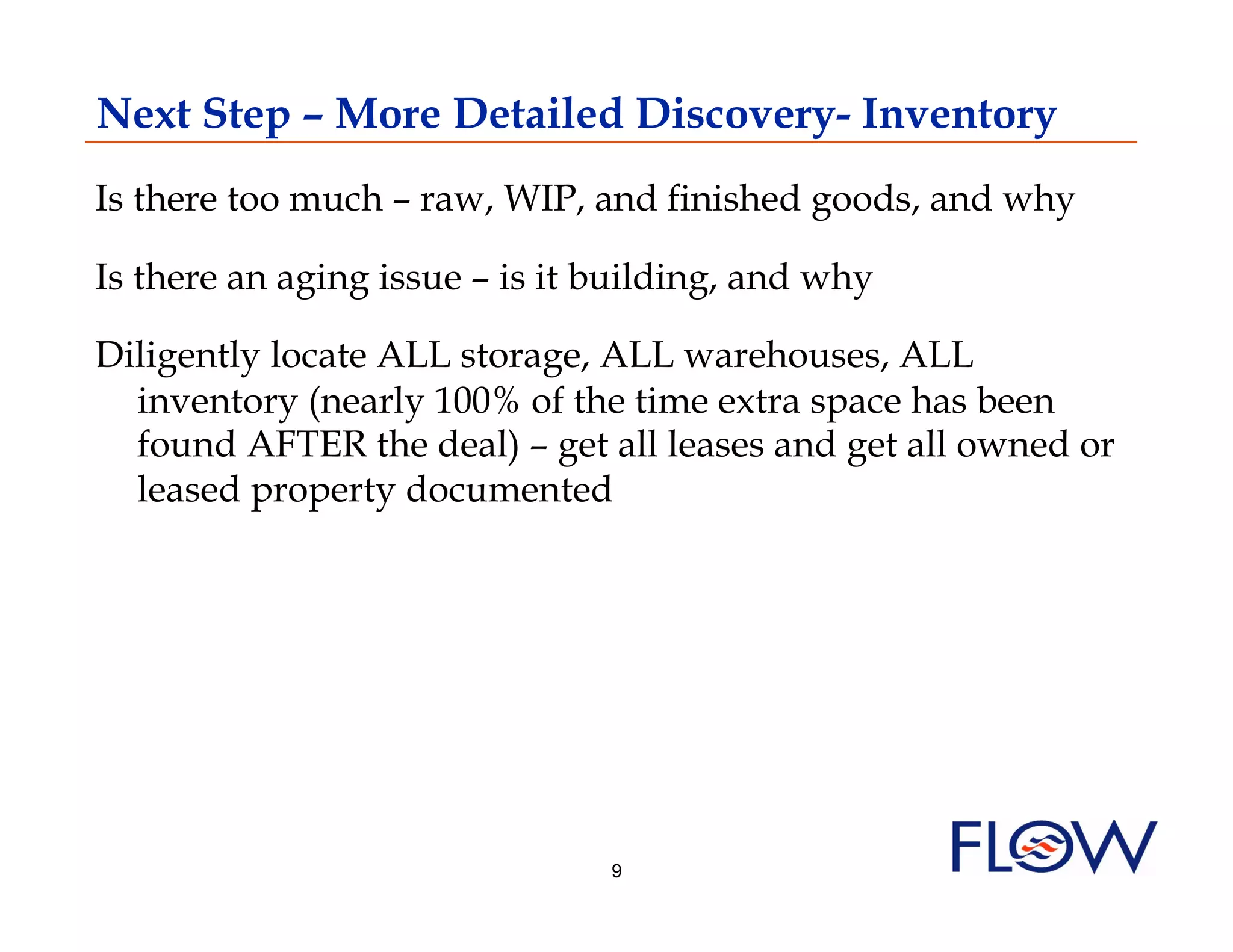 Next Step – More Detailed Discovery- Inventory
Is there too much – raw, WIP, and finished goods, and why

Is there an aging issue – is it building, and why

Diligently locate ALL storage, ALL warehouses, ALL
  inventory (nearly 100% of the time extra space has been
  found AFTER the deal) – get all leases and get all owned or
  leased property documented




                                9
 