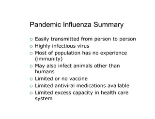 Pandemic Influenza Summary
 Easily transmitted from person to person
 Highly infectious virus
 Most of population has no experience
 (immunity)
 May also infect animals other than
 humans
 Limited or no vaccine
 Limited antiviral medications available
 Limited excess capacity in health care
 system
 
