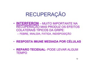 RECUPERAÇÃO
• INTERFERON – MUITO IMPORTANTE NA
 RECUPERAÇÃO MAS PRODUZ OS EFEITOS
 COLATERAIS TÍPICOS DA GRIPE:
  – FEBRE, MIALGIA, FATIGA, INDISPOSIÇÃO


• RESPOSTA IMUNE MEDIADA POR CÉLULAS

• REPARO TECIDUAL- PODE LEVAR ALGUM
  TEMPO
                                           12
 