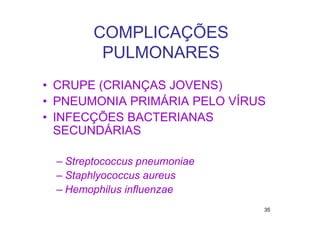 COMPLICAÇÕES
        PULMONARES
• CRUPE (CRIANÇAS JOVENS)
• PNEUMONIA PRIMÁRIA PELO VÍRUS
• INFECÇÕES BACTERIANAS
  SECUNDÁRIAS

 – Streptococcus pneumoniae
 – Staphlyococcus aureus
 – Hemophilus influenzae
                              35
 