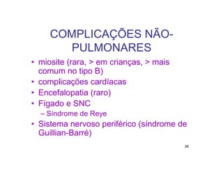 COMPLICAÇÕES NÃO-
        PULMONARES
• miosite (rara, > em crianças, > mais
  comum no tipo B)
• complicações cardíacas
• Encefalopatia (raro)
• Fígado e SNC
  – Síndrome de Reye
• Sistema nervoso periférico (síndrome de
  Guillian-Barré)
                                         36
 