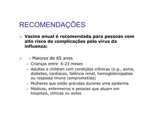 RECOMENDAÇÕES
 Vacina anual é recomendada para pessoas com
 alto risco de complicações pelo vírus da
 influenza:

  - Maiores de 65 anos
   Crianças entre 6-23 meses
   Adultos e children com condições crônicas (e.g., asma,
   diabetes, cardíacos, falência renal, hemoglobinopatias
   ou resposta imune comprometida)
   Mulheres que estão grávidas durante uma epidemia
   Médicos, enfermeiros e pessoas que atuam em
   hospitais, clínicas ou asilos
 