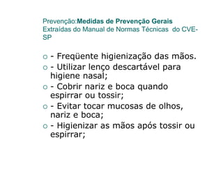 Prevenção:Medidas de Prevenção Gerais
Extraídas do Manual de Normas Técnicas do CVE-
SP

  - Freqüente higienização das mãos.
  - Utilizar lenço descartável para
  higiene nasal;
  - Cobrir nariz e boca quando
  espirrar ou tossir;
  - Evitar tocar mucosas de olhos,
  nariz e boca;
  - Higienizar as mãos após tossir ou
  espirrar;
 