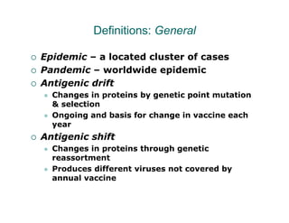 Definitions: General

Epidemic – a located cluster of cases
Pandemic – worldwide epidemic
Antigenic drift
  Changes in proteins by genetic point mutation
  & selection
  Ongoing and basis for change in vaccine each
  year
Antigenic shift
  Changes in proteins through genetic
  reassortment
  Produces different viruses not covered by
  annual vaccine
 