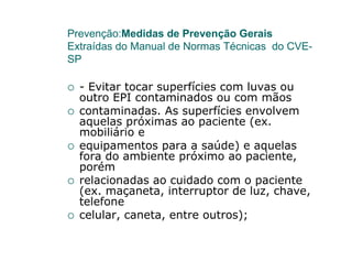 Prevenção:Medidas de Prevenção Gerais
Extraídas do Manual de Normas Técnicas do CVE-
SP

  - Evitar tocar superfícies com luvas ou
  outro EPI contaminados ou com mãos
  contaminadas. As superfícies envolvem
  aquelas próximas ao paciente (ex.
  mobiliário e
  equipamentos para a saúde) e aquelas
  fora do ambiente próximo ao paciente,
  porém
  relacionadas ao cuidado com o paciente
  (ex. maçaneta, interruptor de luz, chave,
  telefone
  celular, caneta, entre outros);
 