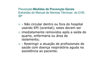 Prevenção:Medidas de Prevenção Gerais
Extraídas do Manual de Normas Técnicas do CVE-
SP

  - Não circular dentro ou fora do hospital
  usando EPI (avental); estes devem ser
  imediatamente removidos após a saída do
  quarto, enfermaria ou área de
  isolamento;
  - Restringir a atuação de profissionais de
  saúde com doença respiratória aguda na
  assistência ao paciente.
 