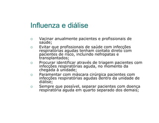 Influenza e diálise
  Vacinar anualmente pacientes e profissionais de
  saúde;
  Evitar que profissionais de saúde com infecções
  respiratórias agudas tenham contato direto com
  pacientes de risco, incluindo nefropatas e
  transplantados;
  Procurar identificar através de triagem pacientes com
  infecções respiratórias aguda, no momento da
  chegada à unidade;
  Paramentar com máscara cirúrgica pacientes com
  infecções respiratórias agudas dentro da unidade de
  diálise;
  Sempre que possível, separar pacientes com doença
  respiratória aguda em quarto separado dos demais;
 