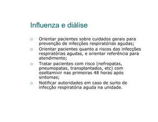 Influenza e diálise
  Orientar pacientes sobre cuidados gerais para
  prevenção de infecções respiratórias agudas;
  Orientar pacientes quanto a riscos das infecções
  respiratórias agudas, e orientar referência para
  atendimento;
  Tratar pacientes com risco (nefropatas,
  pneumopatas, transplantados, etc) com
  oseltamivir nas primeiras 48 horas após
  sintomas;
  Notificar autoridades em caso de surto de
  infecção respiratória aguda na unidade.
 