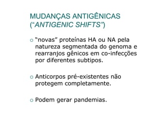 MUDANÇAS ANTIGÊNICAS
(“ANTIGENIC SHIFTS”)

 “novas” proteínas HA ou NA pela
 natureza segmentada do genoma e
 rearranjos gênicos em co-infecções
 por diferentes subtipos.

 Anticorpos pré-existentes não
 protegem completamente.

 Podem gerar pandemias.
 
