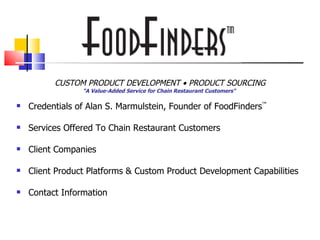 FoodFinders                                   ™




          CUSTOM PRODUCT DEVELOPMENT • PRODUCT SOURCING
                 "A Value-Added Service for Chain Restaurant Customers"

   Credentials of Alan S. Marmulstein, Founder of FoodFinders™

   Services Offered To Chain Restaurant Customers

   Client Companies

   Client Product Platforms & Custom Product Development Capabilities

   Contact Information
 