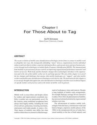 1




                                                       Chapter I
                  For Those About to Tag
                                                       Jan H. Kietzmann
                                                 Simon Fraser University, Canada




Abstract

The recent evolution of mobile auto-identification technologies invites firms to connect to mobile work
in altogether new ways. By strategically embedding “smart” devices, organizations involve individual
subjects and real objects in their corporate information flows, and execute more and more business pro-
cesses through such technologies as mobile Radio-Frequency Identification (RFID). The imminent path
from mobility to pervasiveness focuses entirely on improving organizational performance measures and
metrics of success. Work itself, and the dramatic changes these technologies introduce to the organiza-
tion and to the role of the mobile worker are by and large ignored. The aim of this chapter is to unveil
the key changes and challenges that emerge when mobile landscapes are “tagged”, and when mobile
workers and mobile auto-identification technologies work side-by-side. The motivation for this chapter is
to encourage thoughts that appreciate auto-identification technologies and their socio-technical impact
on specific mobile work practices and on the nature of mobile work in general.



Introduction                                                              ment of workspaces, times and contexts. Despite
                                                                          a long tradition of mobile work arrangements,
Mobile work is everywhere; and despite claims                             for example Hackney carriage drivers started in
by vendors and organizational consultants mo-                             London, UK in 1622, the phenomenon of mobility
bility is neither new nor particularly novel. On                          has not received much attention by organizational
the contrary, many traditional occupations have                           scholars over time.
always been highly mobile, including the work                                 The advancement of modern mobile tech-
of taxi-drivers, policemen, traveling merchants,                          nologies from the heavy, transmission-weak and
entertainers and trades people, to name a few.                            battery-hungry, expensive mobile phones of the
Their degree of mobility may differ, but what                             1980s to the omnipresent devices of today have
mobile workers have in common is a fluid arrange-                         raised mobility to the fore of both industry and


Copyright © 2009, IGI Global, distributing in print or electronic forms without written permission of IGI Global is prohibited.
 