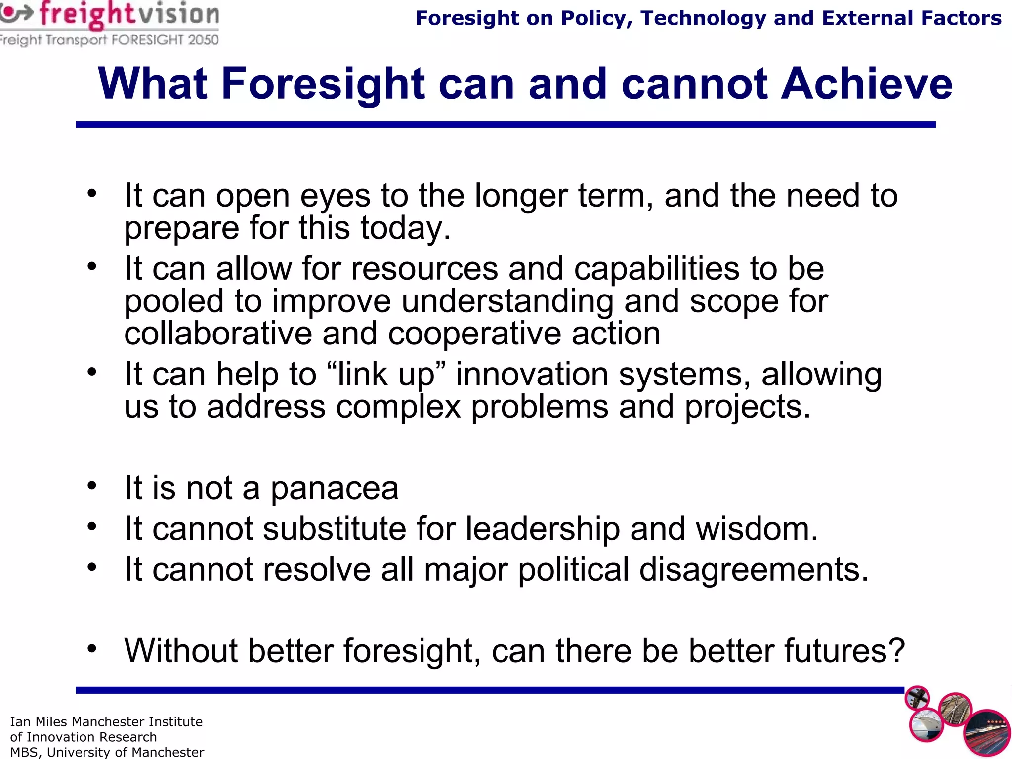 What Foresight can and cannot Achieve It can open eyes to the longer term, and the need to prepare for this today. It can allow for resources and capabilities to be pooled to improve understanding and scope for collaborative and cooperative action It can help to “link up” innovation systems, allowing us to address complex problems and projects.  It is not a panacea It cannot substitute for leadership and wisdom. It cannot resolve all major political disagreements. Without better foresight, can there be better futures? 