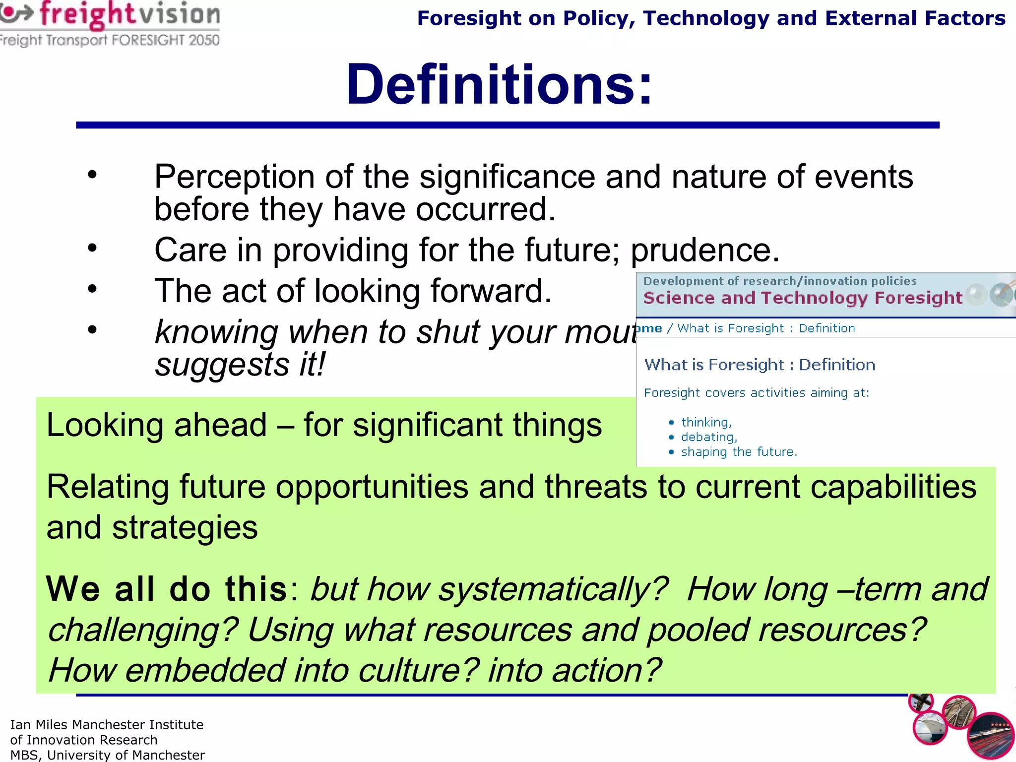 Definitions: Perception of the significance and nature of events before they have occurred. Care in providing for the future; prudence. The act of looking forward. knowing when to shut your mouth before someone suggests it! Looking ahead – for significant things Relating future opportunities and threats to current capabilities and strategies We all do this :  but how systematically?  How long –term and challenging? Using what resources and pooled resources?  How embedded into culture? into action? 