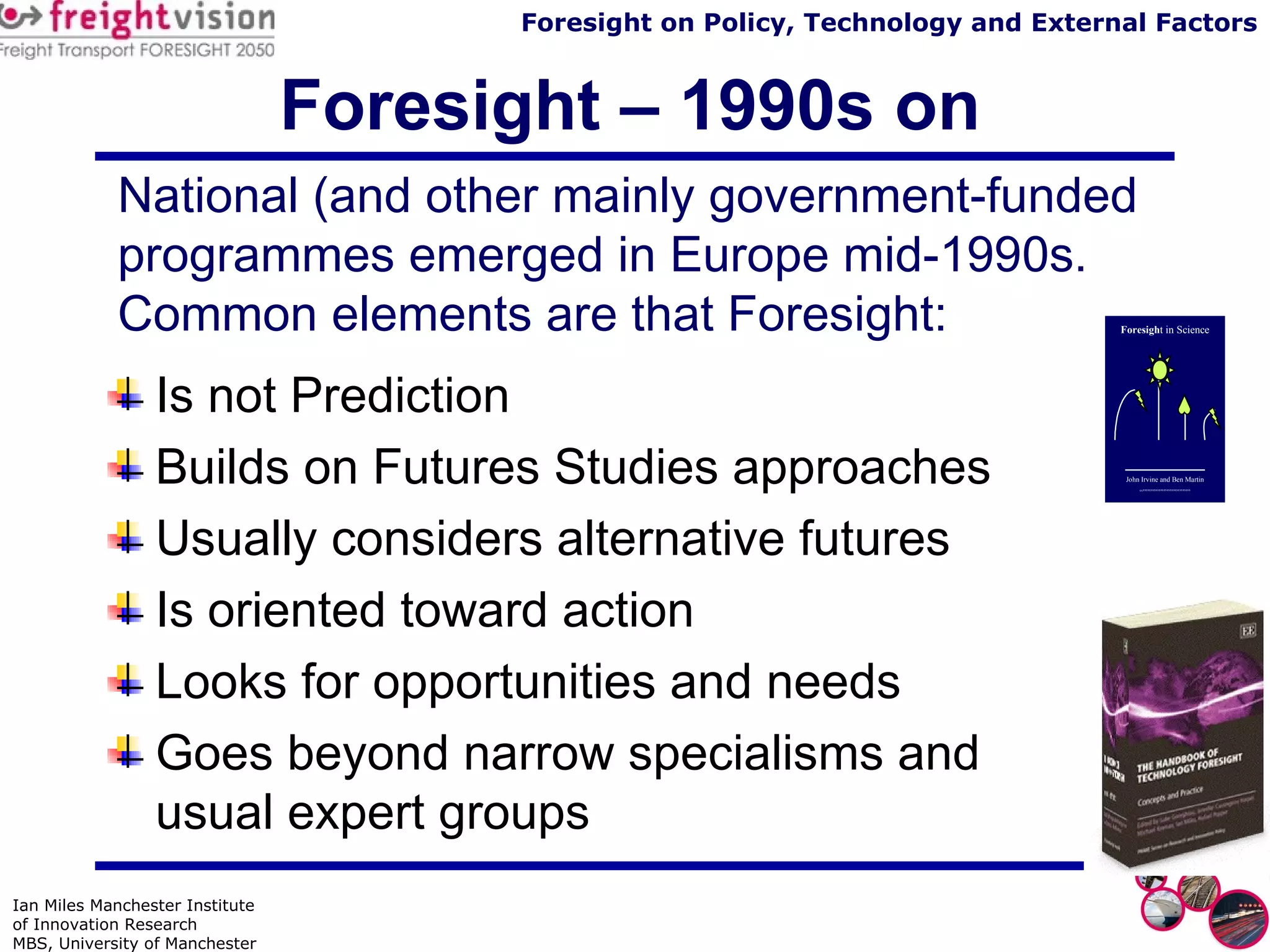 Foresight – 1990s on Is not Prediction Builds on Futures Studies approaches Usually considers alternative futures Is oriented toward action Looks for opportunities and needs Goes beyond narrow specialisms and  usual expert groups National (and other mainly government-funded programmes emerged in Europe mid-1990s. Common elements are that Foresight:  Foresigh t in Science John Irvine and Ben Martin “””””””””””””””” 