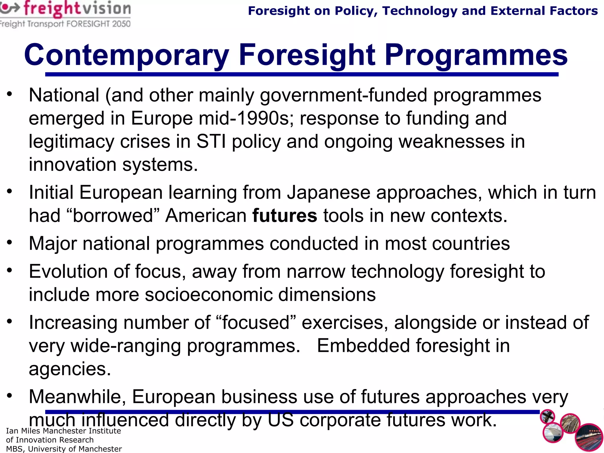 Contemporary Foresight Programmes National (and other mainly government-funded programmes emerged in Europe mid-1990s; response to funding and legitimacy crises in STI policy and ongoing weaknesses in innovation systems. Initial European learning from Japanese approaches, which in turn had “borrowed” American  futures  tools in new contexts. Major national programmes conducted in most countries Evolution of focus, away from narrow technology foresight to include more socioeconomic dimensions Increasing number of “focused” exercises, alongside or instead of very wide-ranging programmes.  Embedded foresight in agencies. Meanwhile, European business use of futures approaches very much influenced directly by US corporate futures work. 