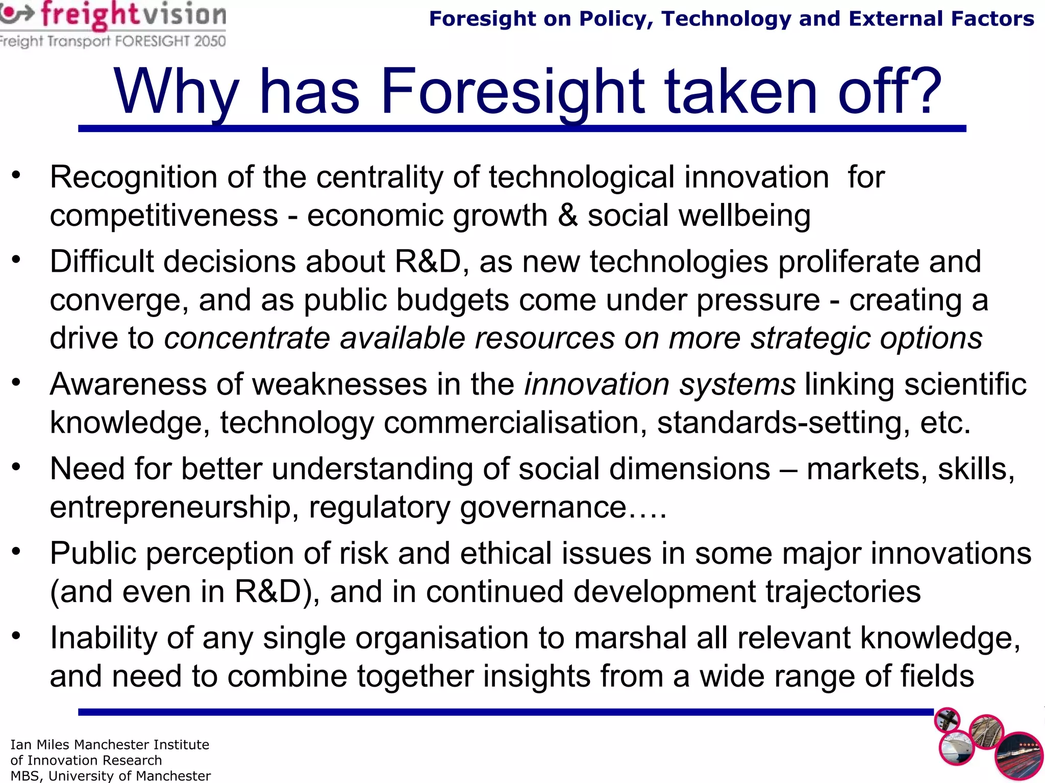 Why has Foresight taken off? Recognition of the centrality of technological innovation  for competitiveness - economic growth & social wellbeing Difficult decisions about R&D, as new technologies proliferate and converge, and as public budgets come under pressure - creating a drive to  concentrate available resources on more strategic options Awareness of weaknesses in the  innovation systems  linking scientific knowledge, technology commercialisation, standards-setting, etc.  Need for better understanding of social dimensions – markets, skills, entrepreneurship, regulatory governance…. Public perception of risk and ethical issues in some major innovations (and even in R&D), and in continued development trajectories Inability of any single organisation to marshal all relevant knowledge, and need to combine together insights from a wide range of fields 
