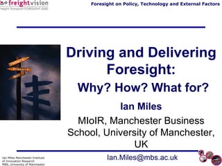 Driving and Delivering Foresight:   Why? How? What for? Ian Miles MIoIR, Manchester Business School, University of Manchester, UK [email_address] 