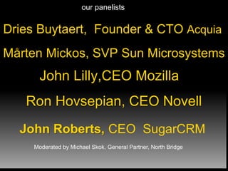 Dries Buytaert, Founder & CTO Acquia
Ron Hovsepian, CEO Novell
John Lilly,CEO Mozilla
Mårten Mickos, SVP Sun Microsystems
John Roberts, CEO SugarCRM
our panelists
Moderated by Michael Skok, General Partner, North Bridge
 