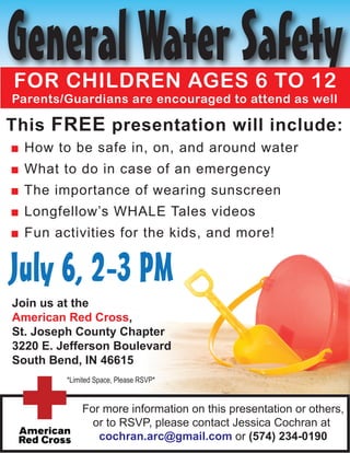 General Water Safety
FOR CHILDREN AGES 6 TO 12
Parents/Guardians are encouraged to attend as well

This FREE presentation will include:
■ How to be safe in, on, and around water
■ What to do in case of an emergency
■ The importance of wearing sunscreen
■ Longfellow’s WHALE Tales videos
■ Fun activities for the kids, and more!


July 6, 2-3 PM
Join us at the
American Red Cross,
St. Joseph County Chapter
3220 E. Jefferson Boulevard
South Bend, IN 46615
         *Limited Space, Please RSVP*


             For more information on this presentation or others,
               or to RSVP, please contact Jessica Cochran at
                cochran.arc@gmail.com or (574) 234-0190
 