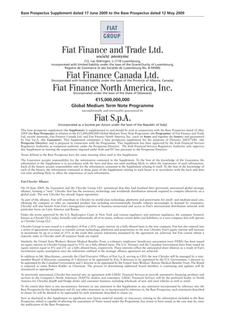 Base Prospectus Supplement dated 17 June 2009 to the Base Prospectus dated 12 May 2009




                                 Fiat Finance and Trade Ltd.
                                                              société anonyme
                                                (13, rue Aldringen, L-1118 Luxembourg,
                         incorporated with limited liability under the laws of the Grand-Duchy of Luxembourg,
                                  Registre de Commerce et des Sociétés de Luxembourg No. B-59500)


                              Fiat Finance Canada Ltd.
                         (Incorporated with limited liability under the laws of the Province of Alberta, Canada)


                          Fiat Finance North America, Inc.
                                           (Incorporated under the laws of the State of Delaware)

                                                   €15,000,000,000
                                         Global Medium Term Note Programme
                                                  unconditionally and irrevocably guaranteed by


                                                            Fiat S.p.A.
                              (incorporated as a Società per Azioni under the laws of the Republic of Italy)
This base prospectus supplement (the Supplement) is supplemental to and should be read in conjunction with the Base Prospectus dated 12 May
2009 (the Base Prospectus) in relation to the €15,000,000,000 Global Medium Term Note Programme (the Programme) of Fiat Finance and Trade
Ltd. société anonyme, Fiat Finance Canada Ltd. and Fiat Finance North America, Inc. (each an Issuer and together the Issuers) and guaranteed
by Fiat S.p.A. (the Guarantor). This Supplement constitutes a base prospectus supplement for the purposes of Directive 2003/71/EC (the
Prospectus Directive) and is prepared in connection with the Programme. This Supplement has been approved by the Irish Financial Services
Regulatory Authority, as competent authority under the Prospectus Directive. The Irish Financial Services Regulatory Authority only approves
this Supplement as meeting the requirements imposed under Irish and EU law pursuant to the Prospectus Directive.
Terms defined in the Base Prospectus have the same meaning when used in this Supplement.
The Guarantor accepts responsibility for the information contained in the Supplement. To the best of the knowledge of the Guarantor, the
information in the Supplement is in accordance with the facts and does not omit anything likely to affect the importance of such information.
Each of the Issuers accepts responsibility only for the information contained in the Supplement relating to itself. To the best of the knowledge of
each of the Issuers, the information contained in those parts of the Supplement relating to such Issuer is in accordance with the facts and does
not omit anything likely to affect the importance of such information.

Fiat-Chrysler Alliance

On 10 June 2009, the Guarantor and the Chrysler Group LLC announced that they had finalised their previously announced global strategic
alliance, forming a “new” Chrysler that has the resources, technology and worldwide distribution network required to compete effectively on a
global scale. The new Chrysler has already begun operations.
As part of the alliance, Fiat will contribute to Chrysler its world-class technology, platforms and powertrains for small- and medium-sized cars,
allowing the company to offer an expanded product line including environmentally friendly vehicles increasingly in demand by consumers.
Chrysler will also benefit from Fiat’s management expertise in business turnaround and access to Fiat’s international distribution network with
particular focus on Latin America and Russia.
Under the terms approved by the U.S. Bankruptcy Court in New York and various regulatory and antitrust regulators, the company formerly
known as Chrysler LLC today formally sold substantially all of its assets, without certain debts and liabilities, to a new company that will operate
as Chrysler Group LLC.
Chrysler Group in turn issued to a subsidiary of Fiat a 20% equity interest on a fully diluted basis in the new company. Fiat has also entered into
a series of agreements necessary to transfer certain technology, platforms and powertrains to the new Chrysler. Fiat’s equity interest will increase
in increments by up to a total of 35% in the event that certain milestones mandated by the agreement are achieved, but Fiat cannot obtain a
majority stake in Chrysler until all taxpayer funds are repaid.
Similarly, the United Auto Workers’ Retiree Medical Benefits Trust, a voluntary employees’ beneficiary association trust (VEBA) has been issued
an equity interest in Chrysler Group equal to 55% on a fully diluted basis. The U.S. Treasury and the Canadian Government have been issued an
equity interest equal to 8% and 2% on a fully diluted basis, respectively. These interests reflect the anticipated share dilution as a result of Fiat’s
incremental equity assumption once the milestones outlined in the strategic alliance agreement are achieved.
In addition to Mr. Marchionne, currently the Chief Executive Officer of Fiat S.p.A. serving as CEO, the new Chrysler will be managed by a nine-
member Board of Directors, consisting of 3 directors to be appointed by Fiat, 4 directors to be appointed by the U.S. Government, 1 director to
be appointed by the Canadian Government and 1 director to be appointed by the United Auto Workers’ Retiree Medical Benefits Trust. The Board
is expected to name Robert Kidder as Chairman. The process of determining additional board members is continuing and updates will be
announced as appropriate.
As previously announced, Chrysler has entered into an agreement with GMAC Financial Services to provide automotive financing products and
services to the Company’s North American (NAFTA) dealers and customers. GMAC Financial Services will be the preferred lender in North
America for Chrysler, Jeep® and Dodge dealer and consumer business, including wholesale of new and used vehicles as well as retail.
To the extent that there is any inconsistency between (a) any statement in this Supplement or any statement incorporated by reference into the
Base Prospectus by this Supplement and (b) any other statement in, or incorporated by reference in, the Base Prospectus, such statements described
in clause (b) will be deemed to be superseded by such statements described in clause (a).
Save as disclosed in this Supplement no significant new factor, material mistake or inaccuracy relating to the information included in the Base
Prospectus, which is capable of affecting the assessment of Notes issued under the Programme, has arisen or been noted, as the case may be, since
the publication of the Base Prospectus.
 